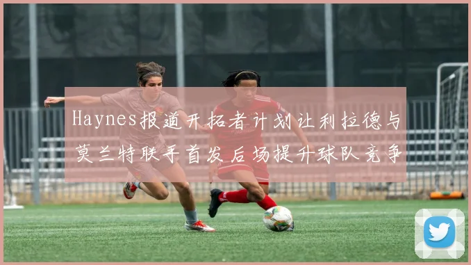 Haynes报道开拓者计划让利拉德与莫兰特联手首发后场提升球队竞争力