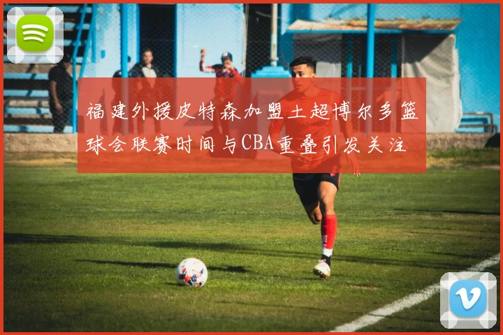 福建外援皮特森加盟土超博尔多篮球会联赛时间与CBA重叠引发关注