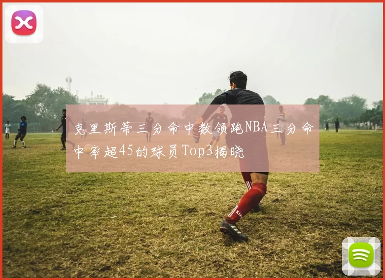 克里斯蒂三分命中数领跑NBA三分命中率超45的球员Top3揭晓