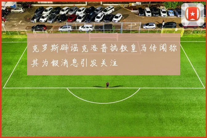 克罗斯辟谣克洛普执教皇马传闻称其为假消息引发关注