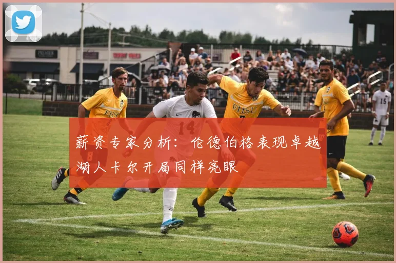 薪资专家分析：伦德伯格表现卓越湖人卡尔开局同样亮眼
