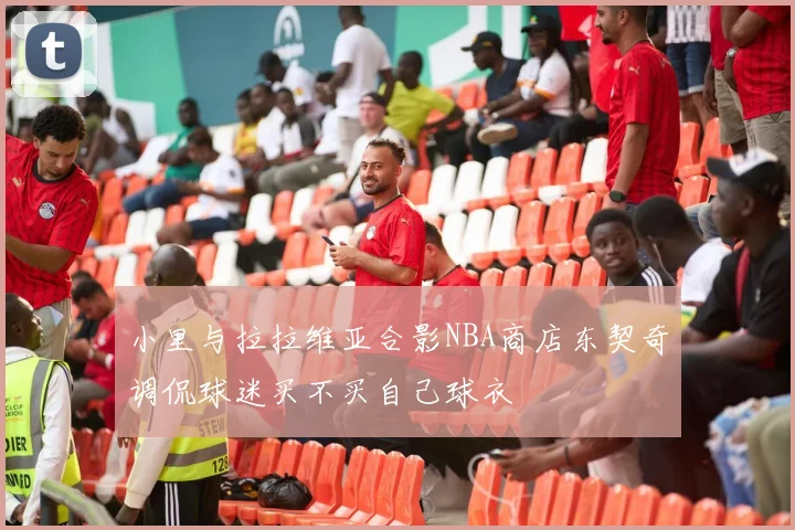 小里与拉拉维亚合影NBA商店东契奇调侃球迷买不买自己球衣