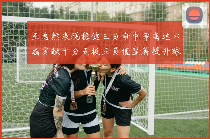 王浩然表现稳健三分命中率高达六成贡献十分五板正负值显著提升球队表现