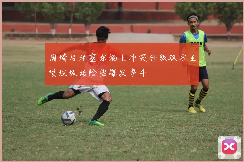 周琦与珀塞尔场上冲突升级双方互喷垃圾话险些爆发争斗