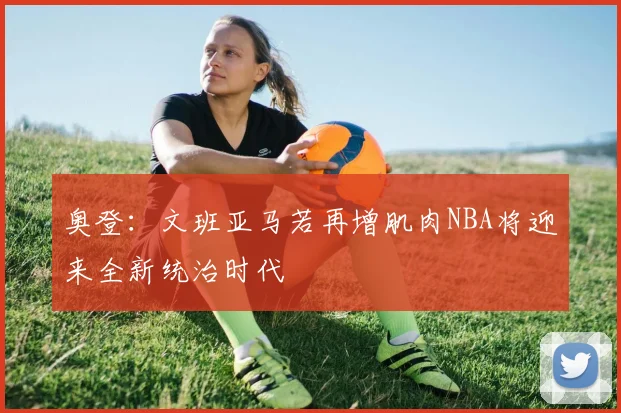 奥登：文班亚马若再增肌肉NBA将迎来全新统治时代