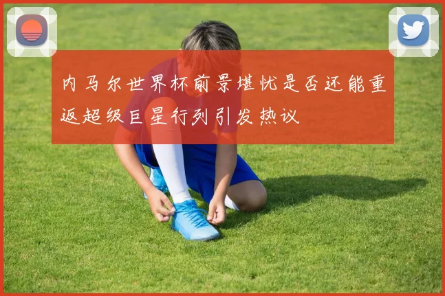 内马尔世界杯前景堪忧是否还能重返超级巨星行列引发热议