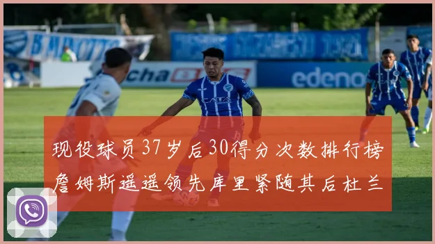 现役球员37岁后30得分次数排行榜詹姆斯遥遥领先库里紧随其后杜兰特位列第三