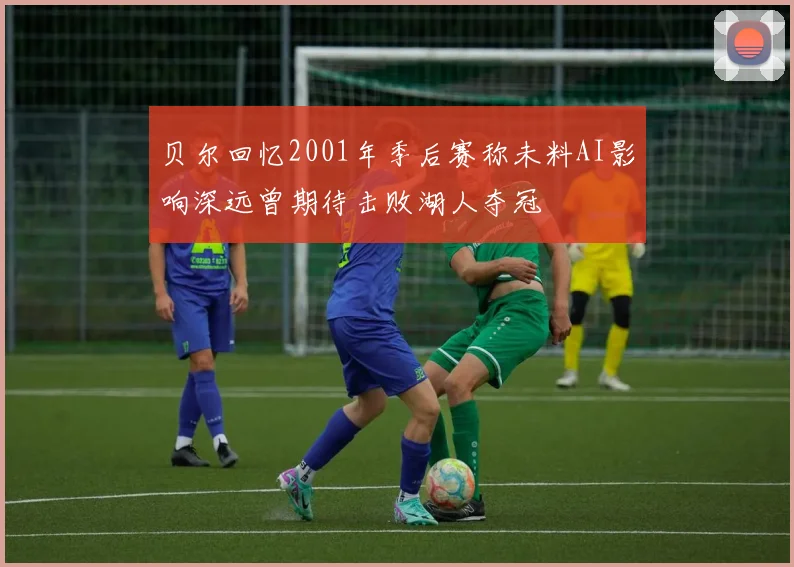 贝尔回忆2001年季后赛称未料AI影响深远曾期待击败湖人夺冠