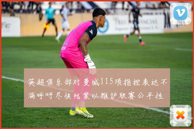 英超俱乐部对曼城115项指控表达不满呼吁尽快结案以维护联赛公平性