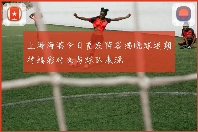 上海海港今日首发阵容揭晓球迷期待精彩对决与球队表现