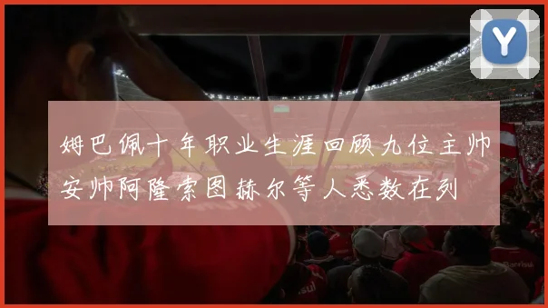 姆巴佩十年职业生涯回顾九位主帅安帅阿隆索图赫尔等人悉数在列