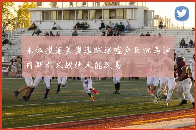 米体报道莱奥遭球迷嘘声困扰乌迪内斯尤文战绩未能改善