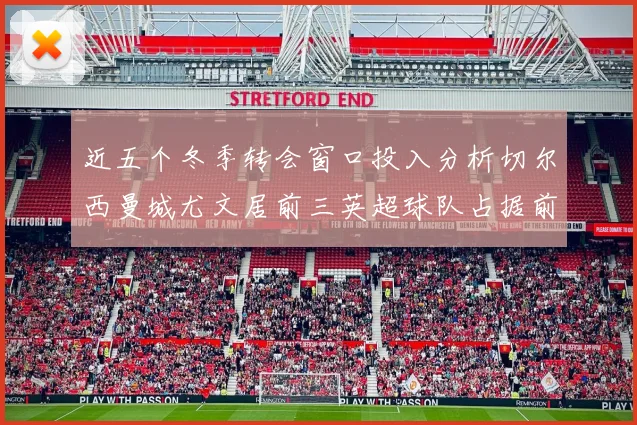 近五个冬季转会窗口投入分析切尔西曼城尤文居前三英超球队占据前十五名中的七席