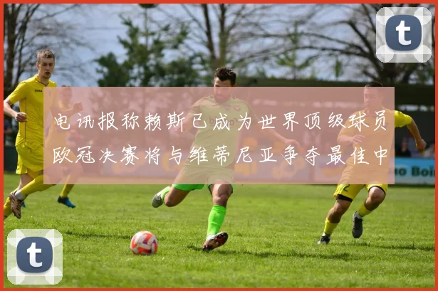 电讯报称赖斯已成为世界顶级球员欧冠决赛将与维蒂尼亚争夺最佳中场称号
