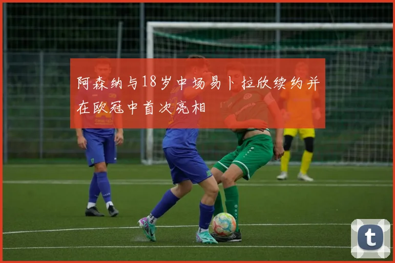 阿森纳与18岁中场易卜拉欣续约并在欧冠中首次亮相