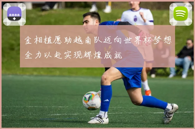 金相植愿助越南队迈向世界杯梦想全力以赴实现辉煌成就
